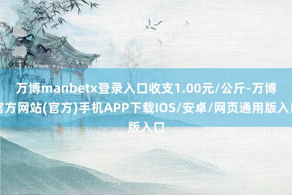 万博manbetx登录入口收支1.00元/公斤-万博官方网站(官方)手机APP下载IOS/安卓/网页通用版入口