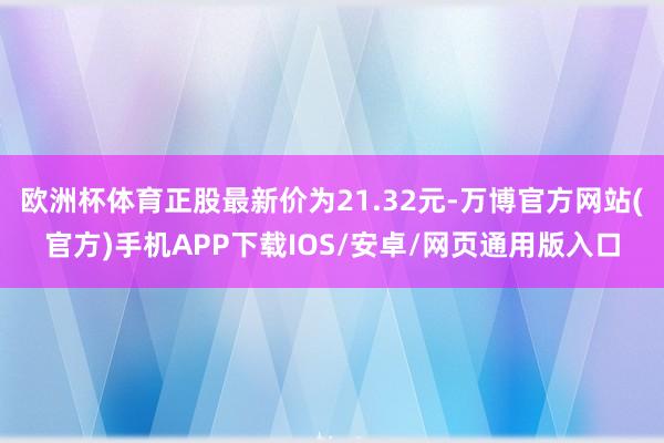 欧洲杯体育正股最新价为21.32元-万博官方网站(官方)手机APP下载IOS/安卓/网页通用版入口