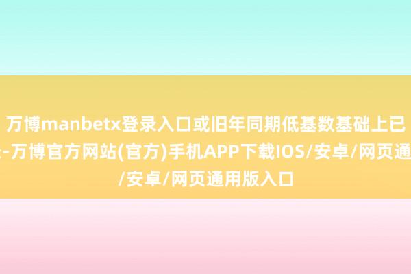 万博manbetx登录入口或旧年同期低基数基础上已矣高增长-万博官方网站(官方)手机APP下载IOS/安卓/网页通用版入口