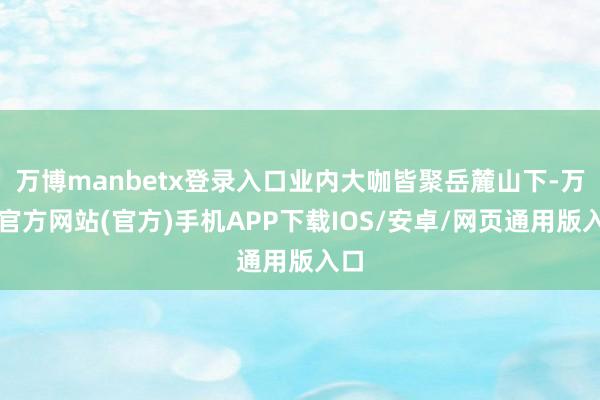 万博manbetx登录入口业内大咖皆聚岳麓山下-万博官方网站(官方)手机APP下载IOS/安卓/网页通用版入口