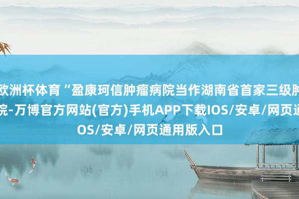 欧洲杯体育“盈康珂信肿瘤病院当作湖南省首家三级肿瘤专科病院-万博官方网站(官方)手机APP下载IOS/安卓/网页通用版入口