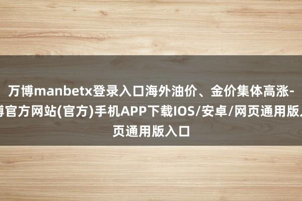 万博manbetx登录入口海外油价、金价集体高涨-万博官方网站(官方)手机APP下载IOS/安卓/网页通用版入口