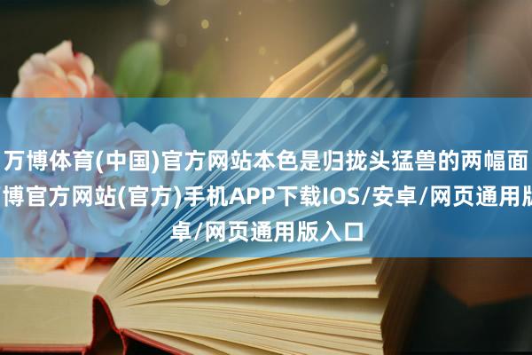 万博体育(中国)官方网站本色是归拢头猛兽的两幅面容-万博官方网站(官方)手机APP下载IOS/安卓/网页通用版入口