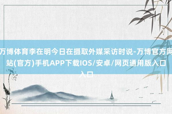 万博体育李在明今日在摄取外媒采访时说-万博官方网站(官方)手机APP下载IOS/安卓/网页通用版入口