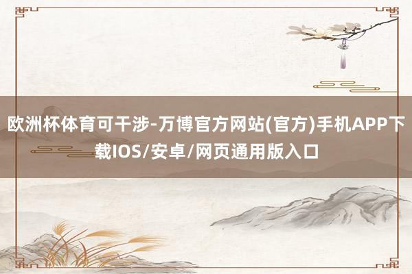 欧洲杯体育可干涉-万博官方网站(官方)手机APP下载IOS/安卓/网页通用版入口