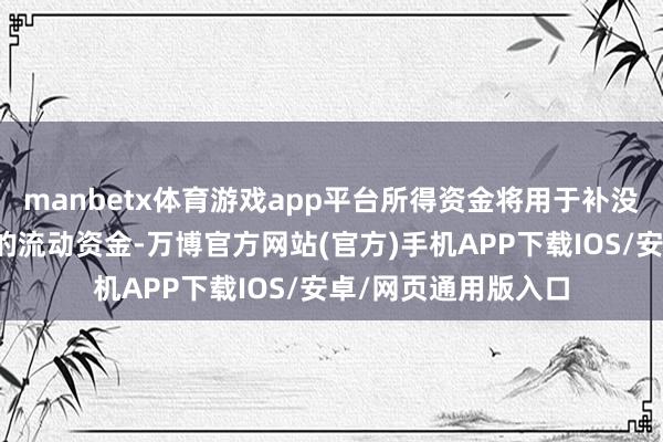 manbetx体育游戏app平台所得资金将用于补没收司平日谋划所需的流动资金-万博官方网站(官方)手机APP下载IOS/安卓/网页通用版入口