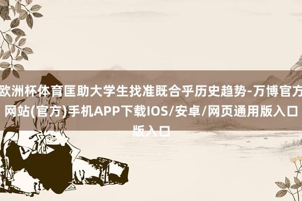 欧洲杯体育匡助大学生找准既合乎历史趋势-万博官方网站(官方)手机APP下载IOS/安卓/网页通用版入口