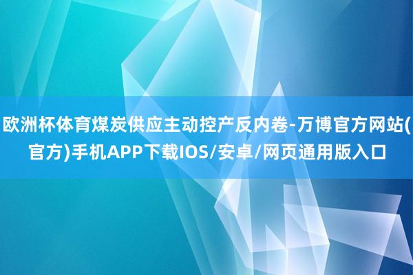 欧洲杯体育煤炭供应主动控产反内卷-万博官方网站(官方)手机APP下载IOS/安卓/网页通用版入口