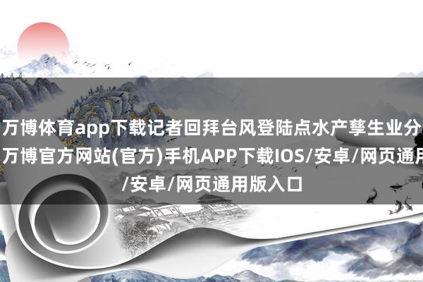 万博体育app下载记者回拜台风登陆点水产孳生业分娩一线-万博官方网站(官方)手机APP下载IOS/安卓/网页通用版入口