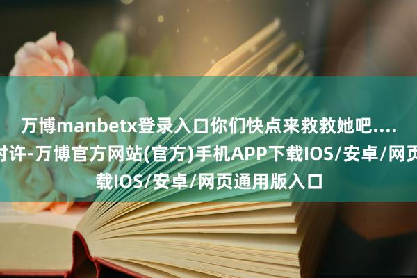 万博manbetx登录入口你们快点来救救她吧......”当日23时许-万博官方网站(官方)手机APP下载IOS/安卓/网页通用版入口