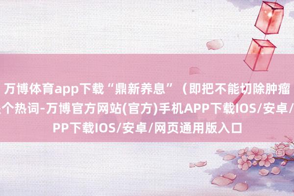 万博体育app下载“鼎新养息”（即把不能切除肿瘤减轻后手术）是个热词-万博官方网站(官方)手机APP下载IOS/安卓/网页通用版入口