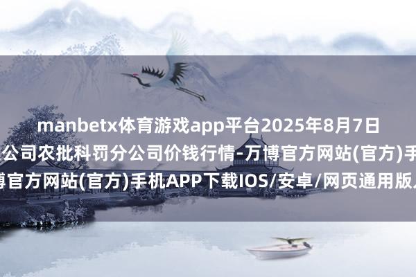 manbetx体育游戏app平台2025年8月7日义乌市市集发展集团有限公司农批科罚分公司价钱行情-万博官方网站(官方)手机APP下载IOS/安卓/网页通用版入口