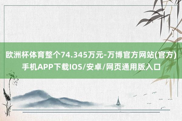 欧洲杯体育整个74.345万元-万博官方网站(官方)手机APP下载IOS/安卓/网页通用版入口