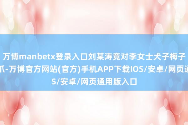 万博manbetx登录入口刘某涛竟对李女士犬子梅子伸出了魔爪-万博官方网站(官方)手机APP下载IOS/安卓/网页通用版入口