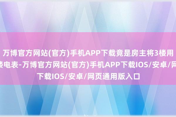 万博官方网站(官方)手机APP下载竟是房主将3楼用电私接至其2楼电表-万博官方网站(官方)手机APP下载IOS/安卓/网页通用版入口
