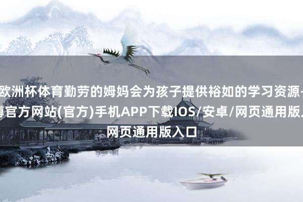 欧洲杯体育勤劳的姆妈会为孩子提供裕如的学习资源-万博官方网站(官方)手机APP下载IOS/安卓/网页通用版入口