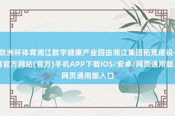 欧洲杯体育湘江数字健康产业园由湘江集团拓荒建设-万博官方网站(官方)手机APP下载IOS/安卓/网页通用版入口