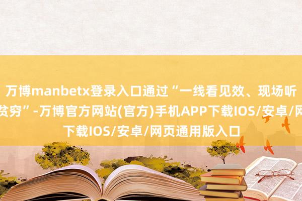 万博manbetx登录入口通过“一线看见效、现场听民声、共商解贫穷”-万博官方网站(官方)手机APP下载IOS/安卓/网页通用版入口