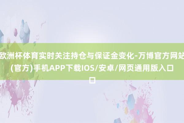 欧洲杯体育实时关注持仓与保证金变化-万博官方网站(官方)手机APP下载IOS/安卓/网页通用版入口