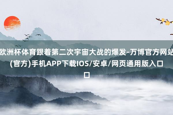 欧洲杯体育跟着第二次宇宙大战的爆发-万博官方网站(官方)手机APP下载IOS/安卓/网页通用版入口