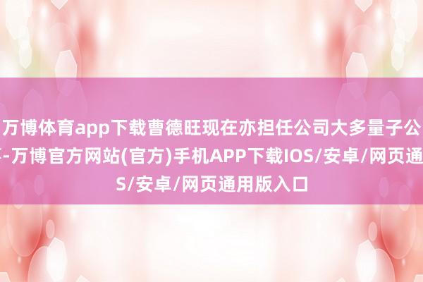 万博体育app下载曹德旺现在亦担任公司大多量子公司的董事-万博官方网站(官方)手机APP下载IOS/安卓/网页通用版入口