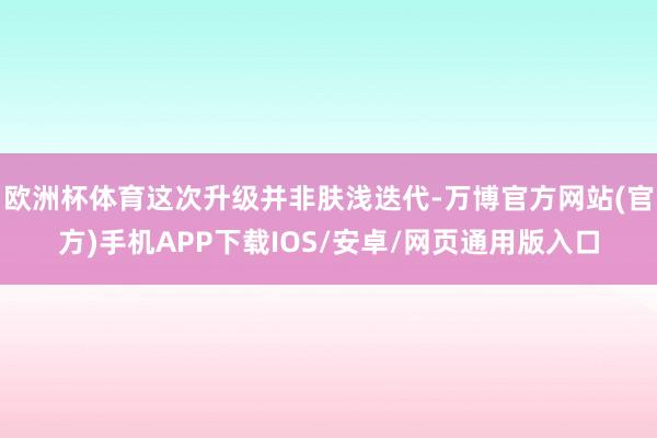 欧洲杯体育这次升级并非肤浅迭代-万博官方网站(官方)手机APP下载IOS/安卓/网页通用版入口