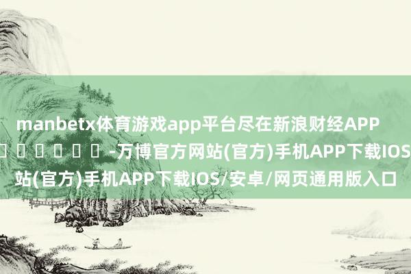 manbetx体育游戏app平台尽在新浪财经APP            													-万博官方网站(官方)手机APP下载IOS/安卓/网页通用版入口