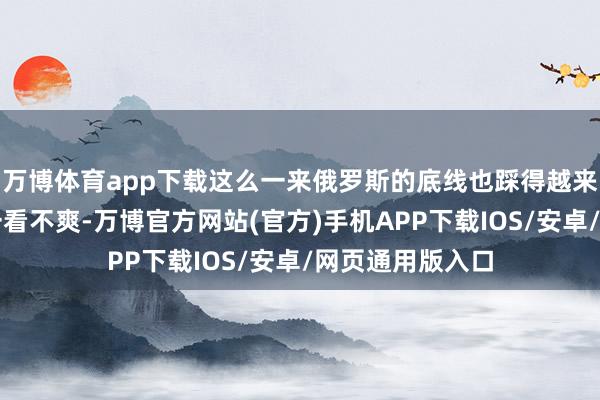 万博体育app下载这么一来俄罗斯的底线也踩得越来越紧了俄罗斯一看不爽-万博官方网站(官方)手机APP下载IOS/安卓/网页通用版入口