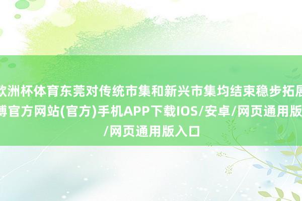 欧洲杯体育东莞对传统市集和新兴市集均结束稳步拓展-万博官方网站(官方)手机APP下载IOS/安卓/网页通用版入口