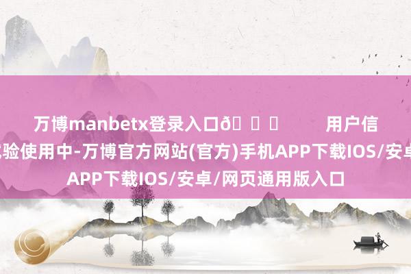 万博manbetx登录入口🌟        用户信得过体验共享在试验使用中-万博官方网站(官方)手机APP下载IOS/安卓/网页通用版入口