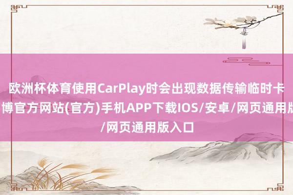 欧洲杯体育使用CarPlay时会出现数据传输临时卡顿-万博官方网站(官方)手机APP下载IOS/安卓/网页通用版入口