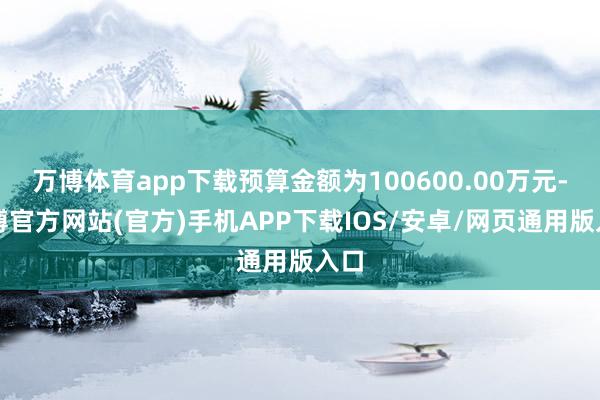 万博体育app下载预算金额为100600.00万元-万博官方网站(官方)手机APP下载IOS/安卓/网页通用版入口