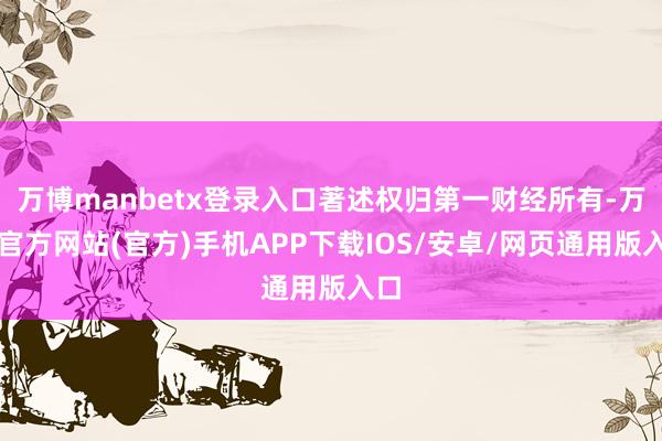 万博manbetx登录入口著述权归第一财经所有-万博官方网站(官方)手机APP下载IOS/安卓/网页通用版入口