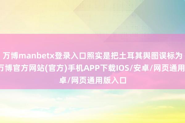 万博manbetx登录入口照实是把土耳其舆图误标为甘肃-万博官方网站(官方)手机APP下载IOS/安卓/网页通用版入口