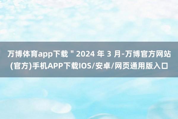 万博体育app下载"2024 年 3 月-万博官方网站(官方)手机APP下载IOS/安卓/网页通用版入口
