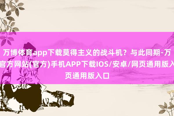 万博体育app下载莫得主义的战斗机?与此同期-万博官方网站(官方)手机APP下载IOS/安卓/网页通用版入口