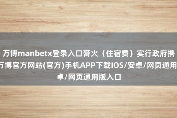 万博manbetx登录入口膏火（住宿费）实行政府携带价-万博官方网站(官方)手机APP下载IOS/安卓/网页通用版入口