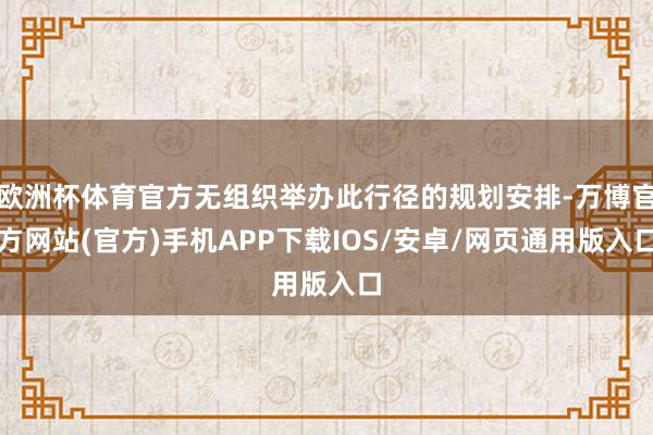 欧洲杯体育官方无组织举办此行径的规划安排-万博官方网站(官方)手机APP下载IOS/安卓/网页通用版入口