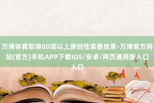 万博体育取得80项以上原创性紧要效果-万博官方网站(官方)手机APP下载IOS/安卓/网页通用版入口