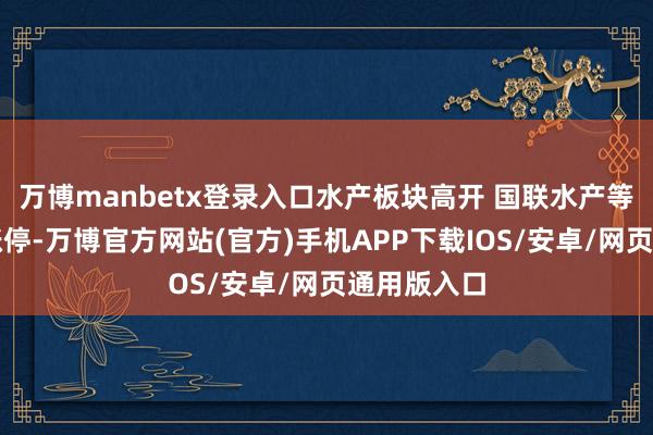 万博manbetx登录入口水产板块高开 国联水产等多股竞价涨停-万博官方网站(官方)手机APP下载IOS/安卓/网页通用版入口