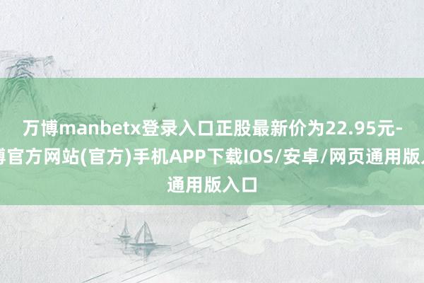 万博manbetx登录入口正股最新价为22.95元-万博官方网站(官方)手机APP下载IOS/安卓/网页通用版入口