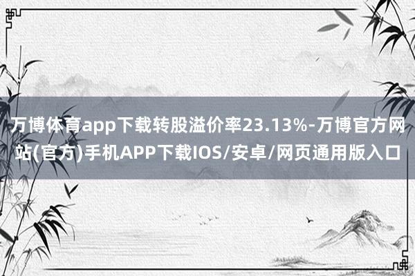 万博体育app下载转股溢价率23.13%-万博官方网站(官方)手机APP下载IOS/安卓/网页通用版入口