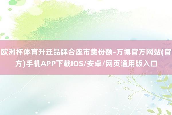 欧洲杯体育升迁品牌合座市集份额-万博官方网站(官方)手机APP下载IOS/安卓/网页通用版入口