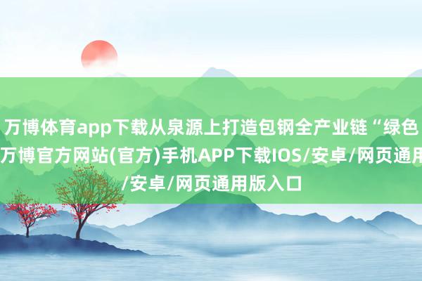 万博体育app下载从泉源上打造包钢全产业链“绿色产物”-万博官方网站(官方)手机APP下载IOS/安卓/网页通用版入口