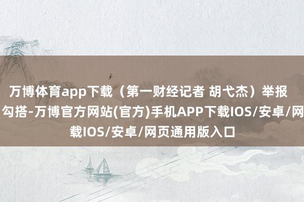 万博体育app下载（第一财经记者 胡弋杰）举报  第一财经告白勾搭-万博官方网站(官方)手机APP下载IOS/安卓/网页通用版入口