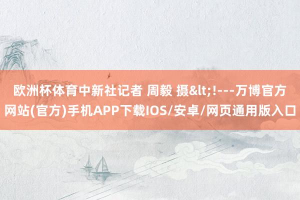 欧洲杯体育中新社记者 周毅 摄<!---万博官方网站(官方)手机APP下载IOS/安卓/网页通用版入口