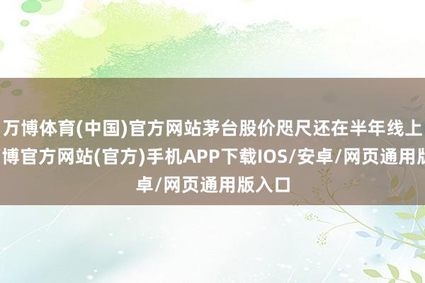 万博体育(中国)官方网站茅台股价咫尺还在半年线上方-万博官方网站(官方)手机APP下载IOS/安卓/网页通用版入口