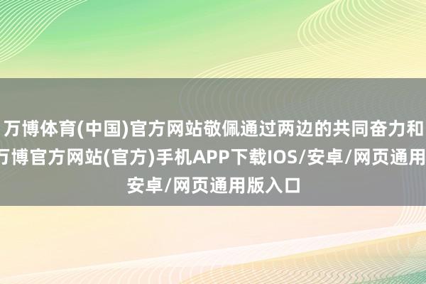 万博体育(中国)官方网站敬佩通过两边的共同奋力和迎阿-万博官方网站(官方)手机APP下载IOS/安卓/网页通用版入口