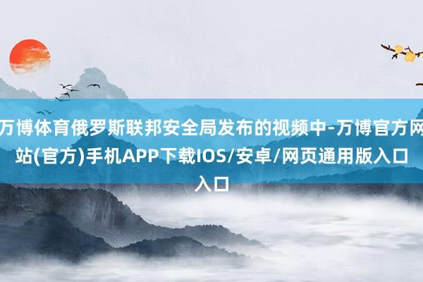 万博体育俄罗斯联邦安全局发布的视频中-万博官方网站(官方)手机APP下载IOS/安卓/网页通用版入口