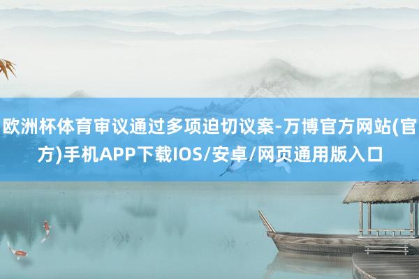 欧洲杯体育审议通过多项迫切议案-万博官方网站(官方)手机APP下载IOS/安卓/网页通用版入口